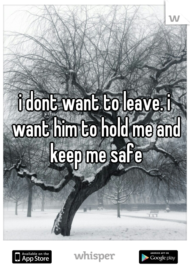 i dont want to leave. i want him to hold me and keep me safe