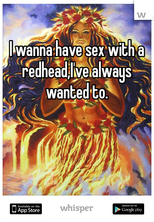 I wanna have sex with a redhead,I've always wanted to. 