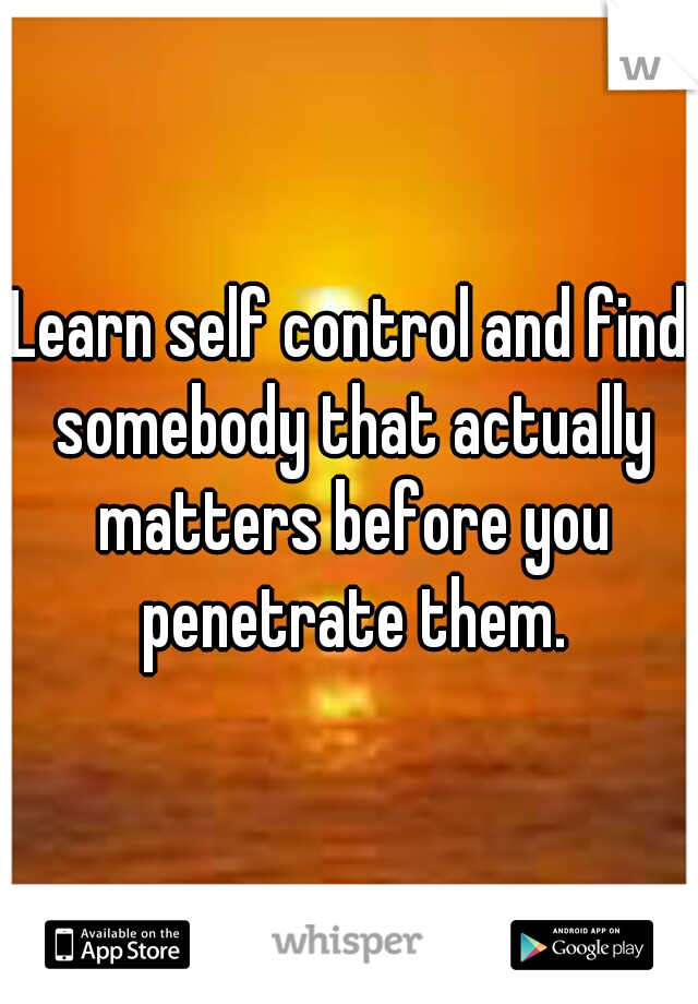 Learn self control and find somebody that actually matters before you penetrate them.