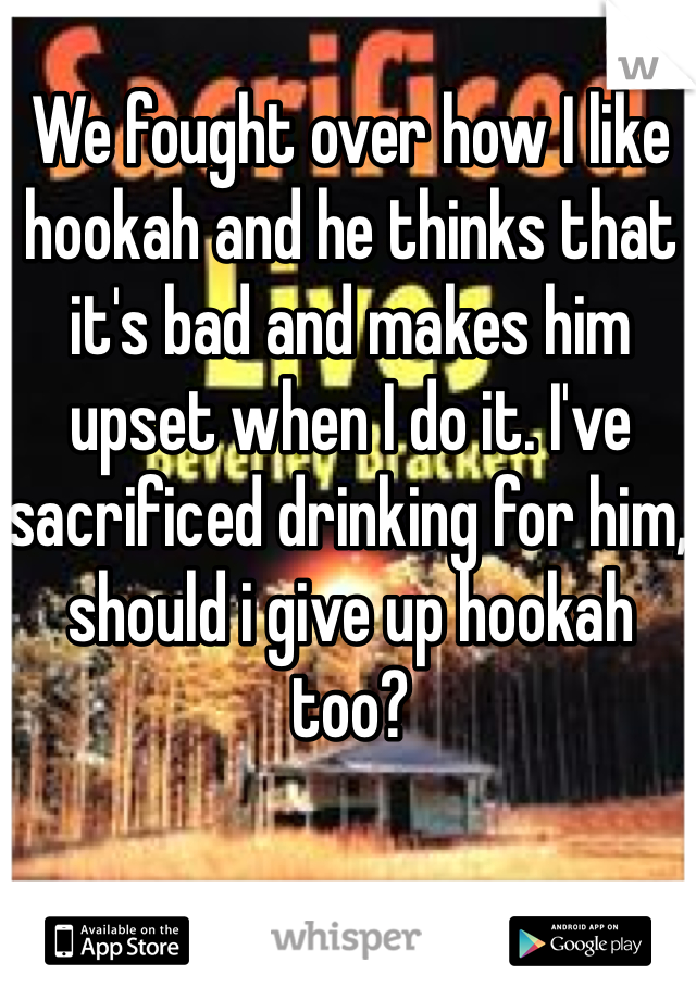 We fought over how I like hookah and he thinks that it's bad and makes him upset when I do it. I've sacrificed drinking for him, should i give up hookah too? 