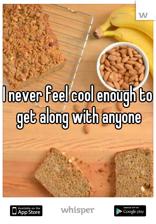 I never feel cool enough to get along with anyone