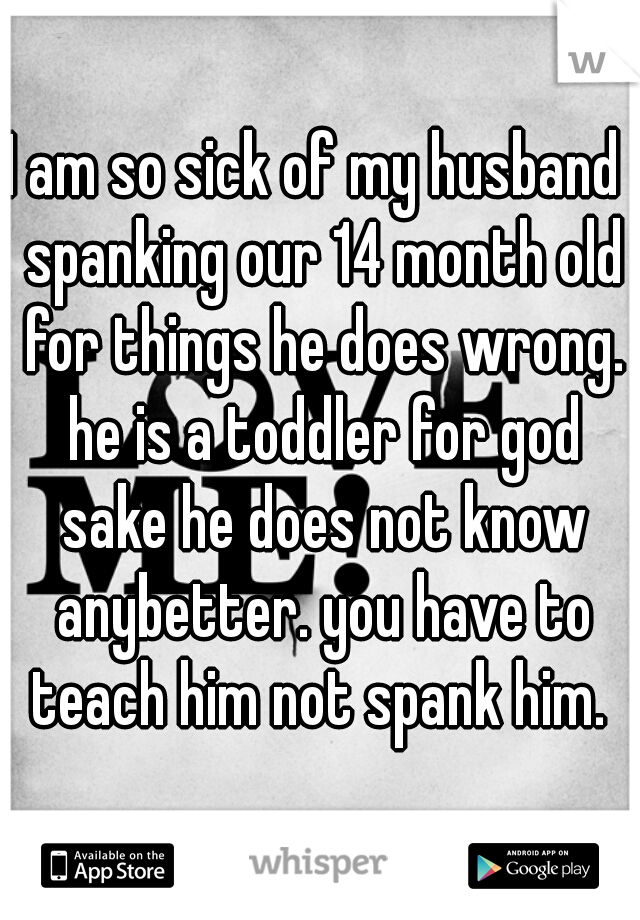 I am so sick of my husband  spanking our 14 month old for things he does wrong. he is a toddler for god sake he does not know anybetter. you have to teach him not spank him. 