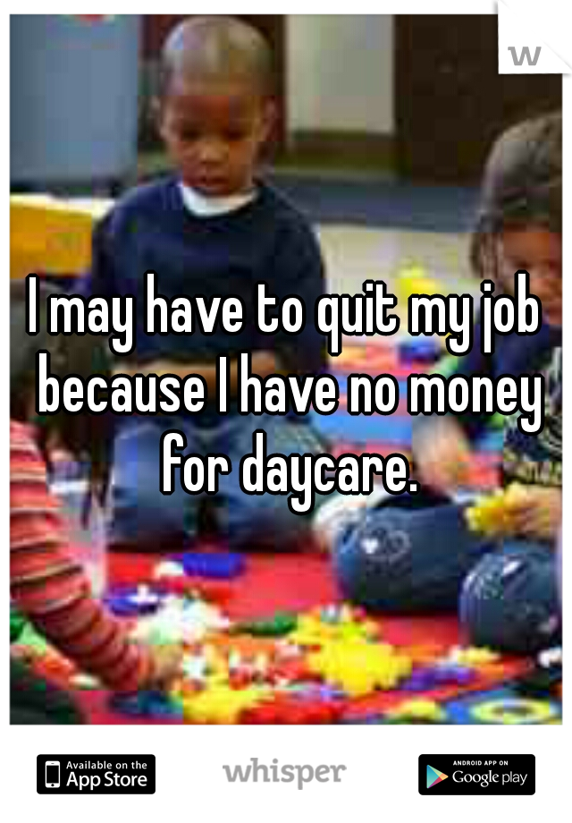 I may have to quit my job because I have no money for daycare.