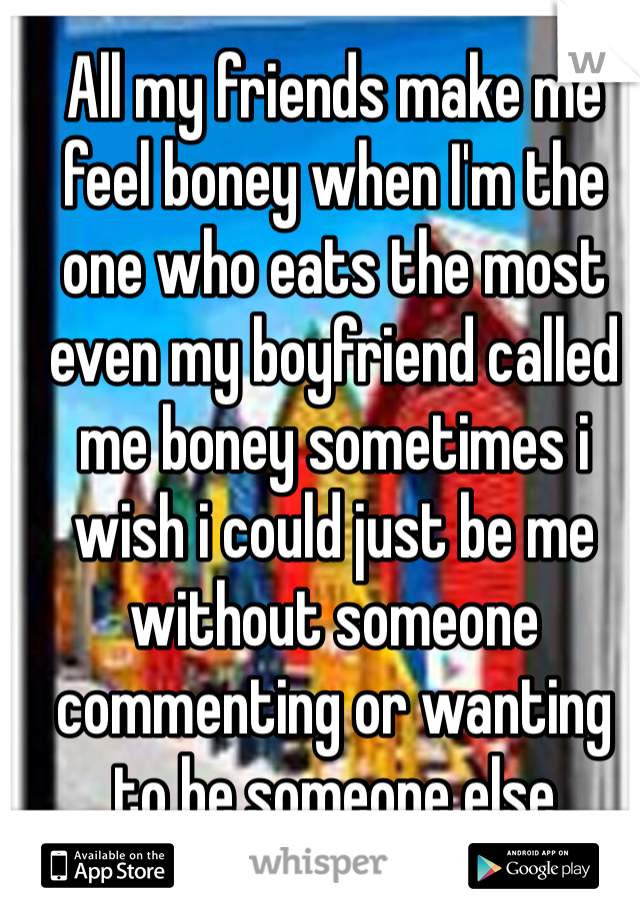 All my friends make me feel boney when I'm the one who eats the most even my boyfriend called me boney sometimes i wish i could just be me without someone commenting or wanting to be someone else