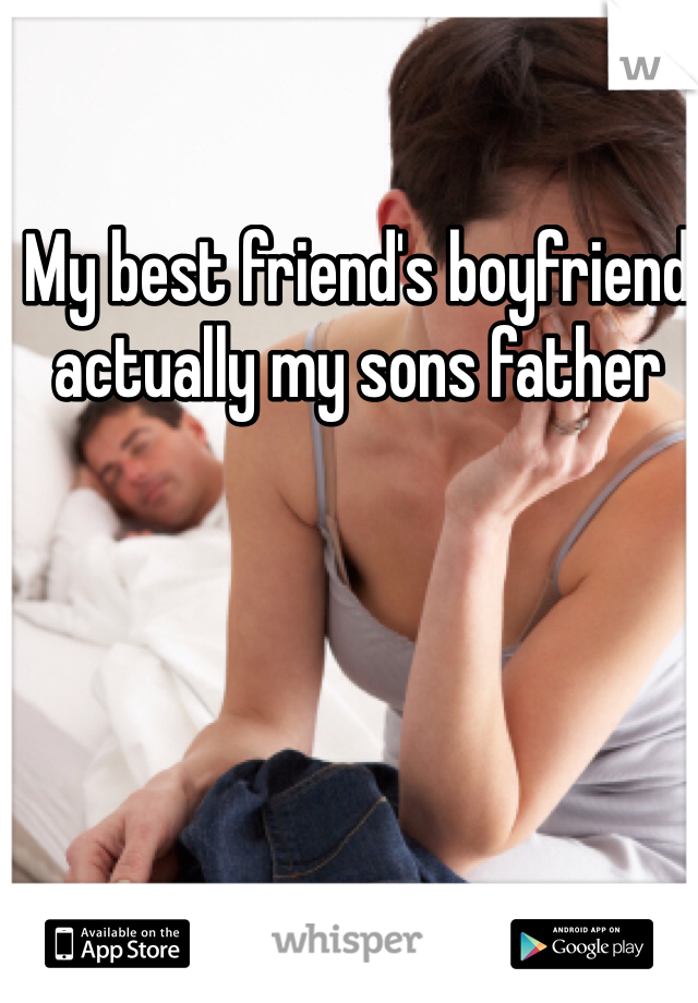 My best friend's boyfriend  actually my sons father