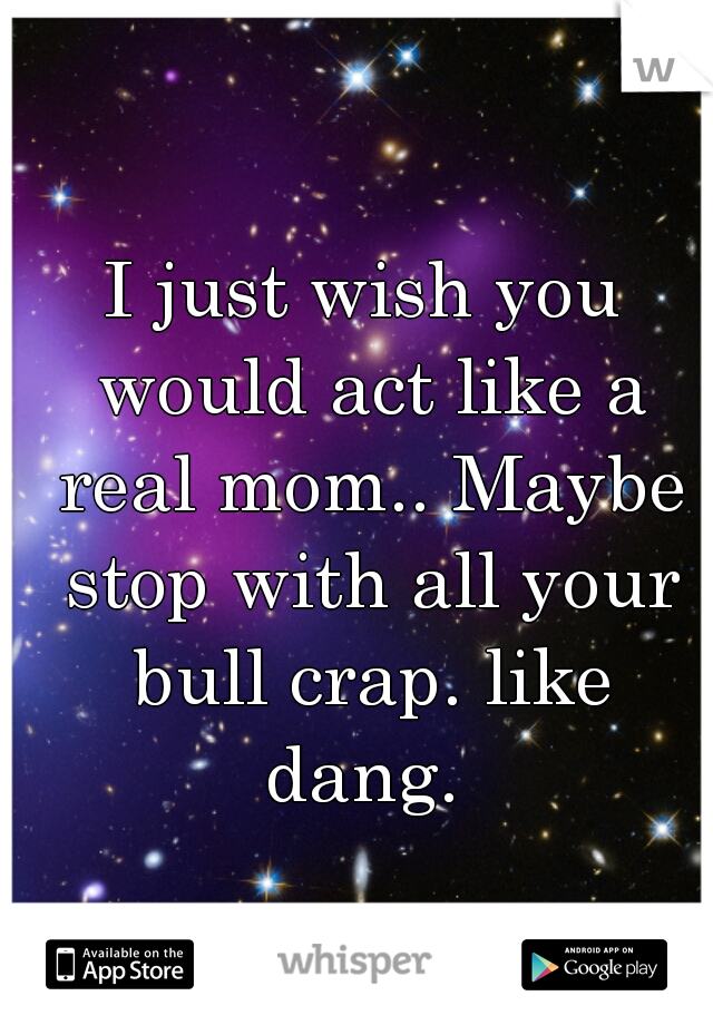 I just wish you would act like a real mom.. Maybe stop with all your bull crap. like dang. 