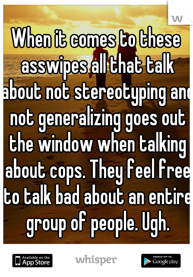 When it comes to these asswipes all that talk about not stereotyping and not generalizing goes out the window when talking about cops. They feel free to talk bad about an entire group of people. Ugh.