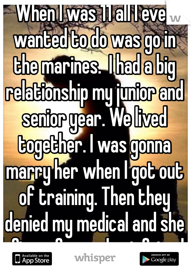 When I was 11 all I ever wanted to do was go in the marines.  I had a big relationship my junior and senior year. We lived together. I was gonna marry her when I got out of training. Then they denied my medical and she left me for my best friend. 