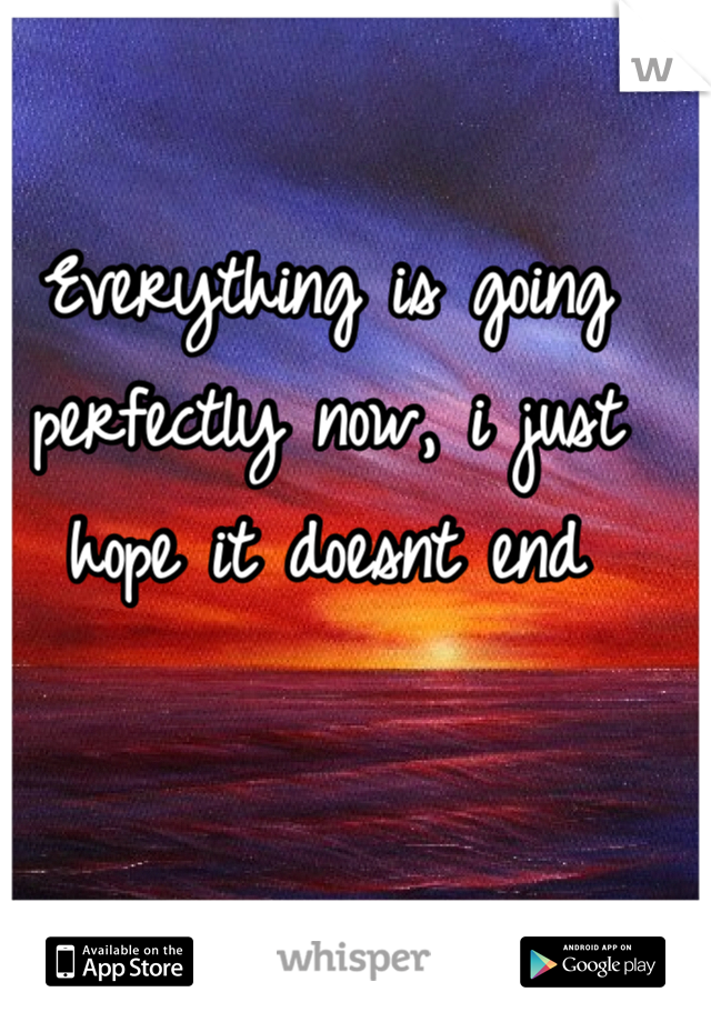 Everything is going perfectly now, i just hope it doesnt end
