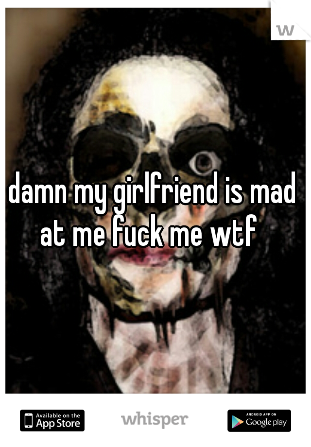 damn my girlfriend is mad at me fuck me wtf  