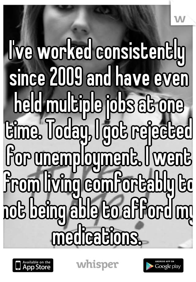 I've worked consistently since 2009 and have even held multiple jobs at one time. Today, I got rejected for unemployment. I went from living comfortably to not being able to afford my medications. 
