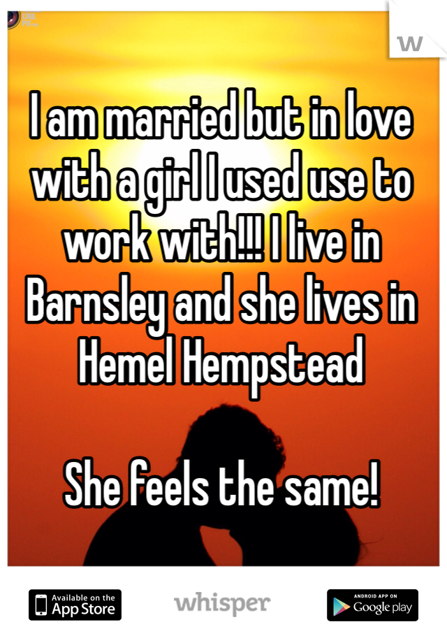 I am married but in love with a girl I used use to work with!!! I live in Barnsley and she lives in Hemel Hempstead

She feels the same!