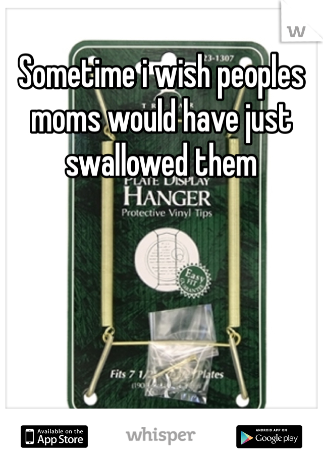 Sometime i wish peoples moms would have just swallowed them