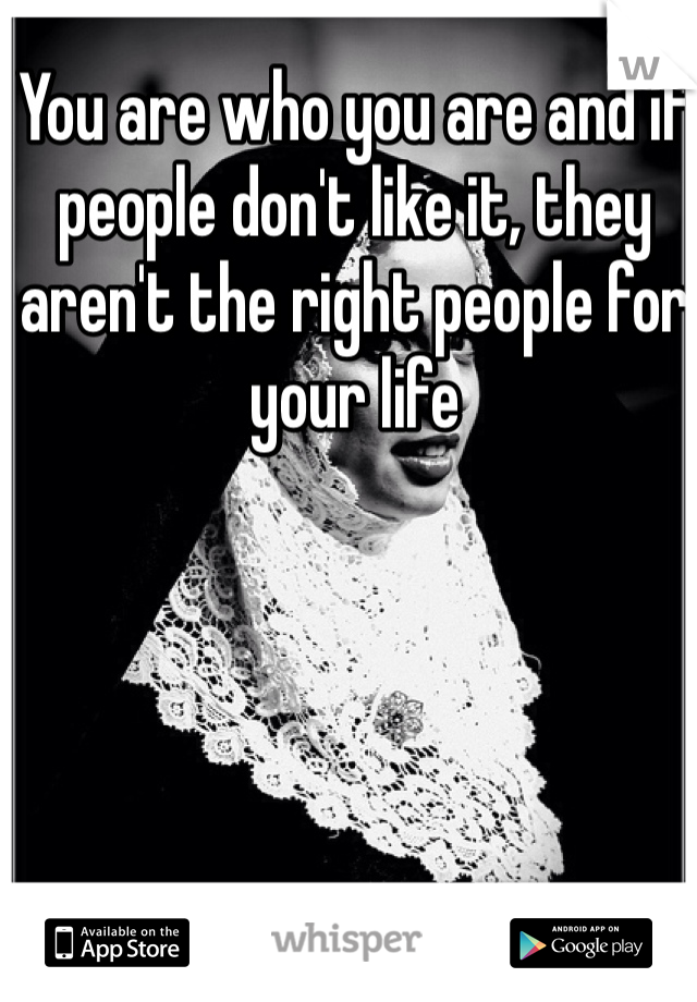You are who you are and if people don't like it, they aren't the right people for your life 