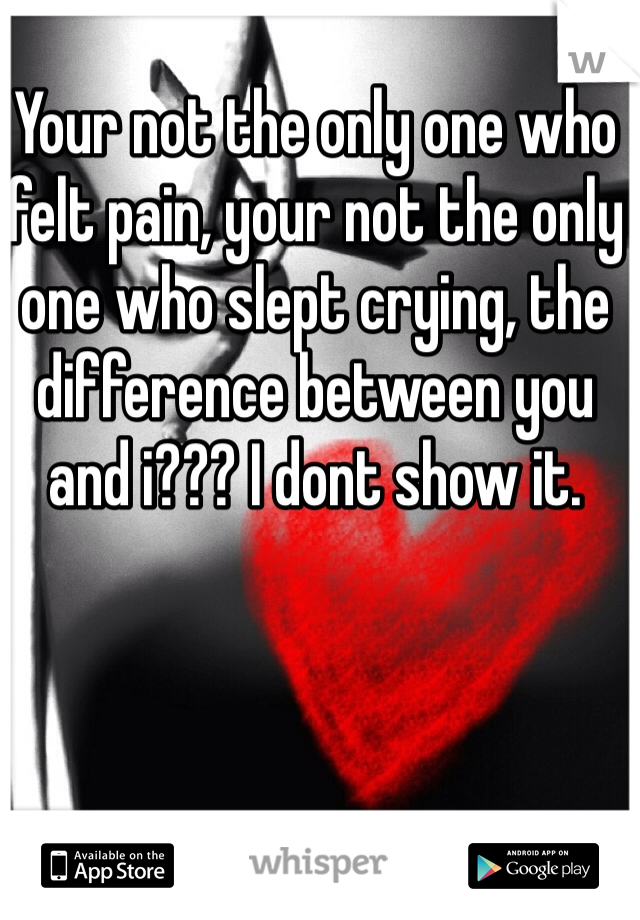 Your not the only one who felt pain, your not the only one who slept crying, the difference between you and i??? I dont show it. 