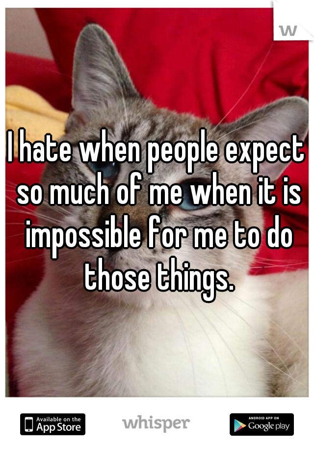 I hate when people expect so much of me when it is impossible for me to do those things.