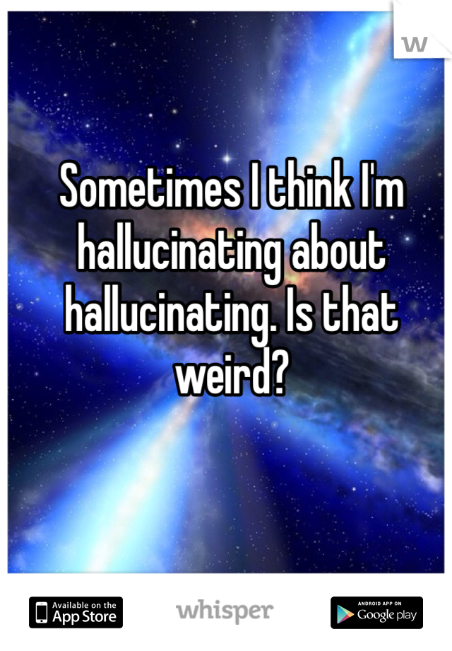 Sometimes I think I'm hallucinating about hallucinating. Is that weird?  