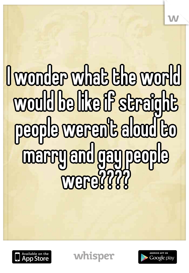 I wonder what the world would be like if straight people weren't aloud to marry and gay people were????