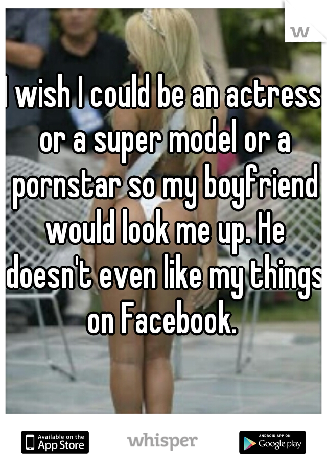 I wish I could be an actress or a super model or a pornstar so my boyfriend would look me up. He doesn't even like my things on Facebook. 
