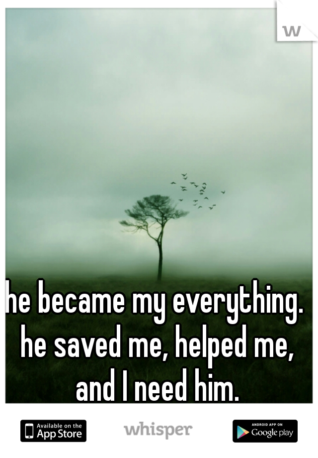 he became my everything. he saved me, helped me, and I need him.