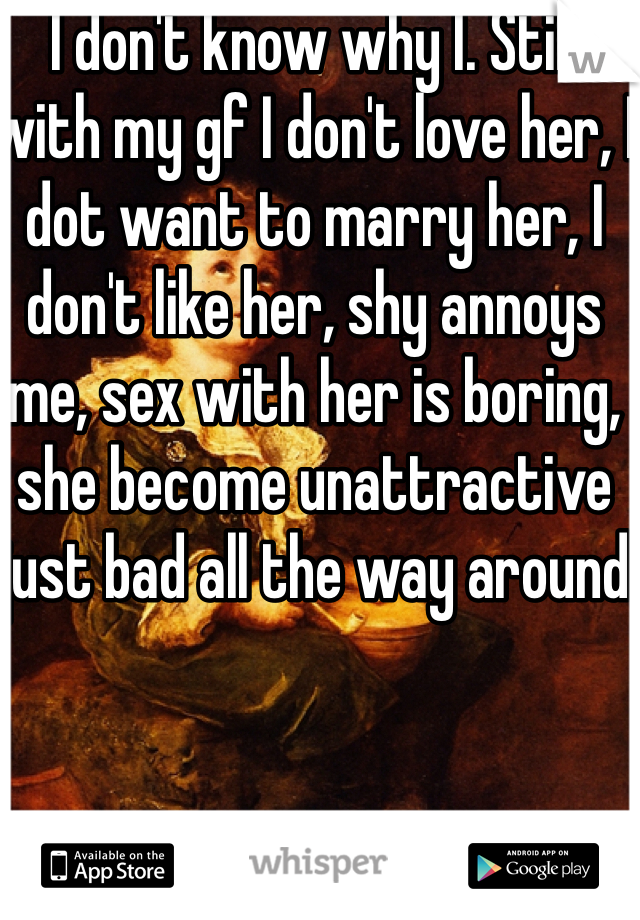 I don't know why I. Still with my gf I don't love her, I dot want to marry her, I don't like her, shy annoys me, sex with her is boring, she become unattractive just bad all the way around 