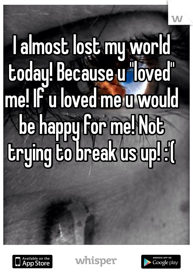 I almost lost my world today! Because u "loved" me! If u loved me u would be happy for me! Not trying to break us up! :'( 