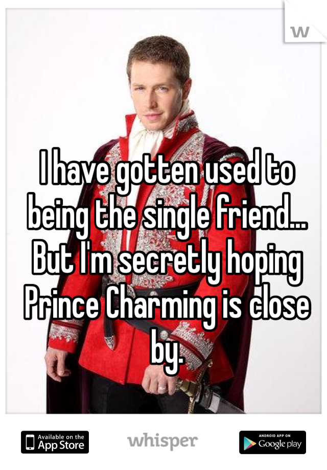 I have gotten used to being the single friend... But I'm secretly hoping Prince Charming is close by.