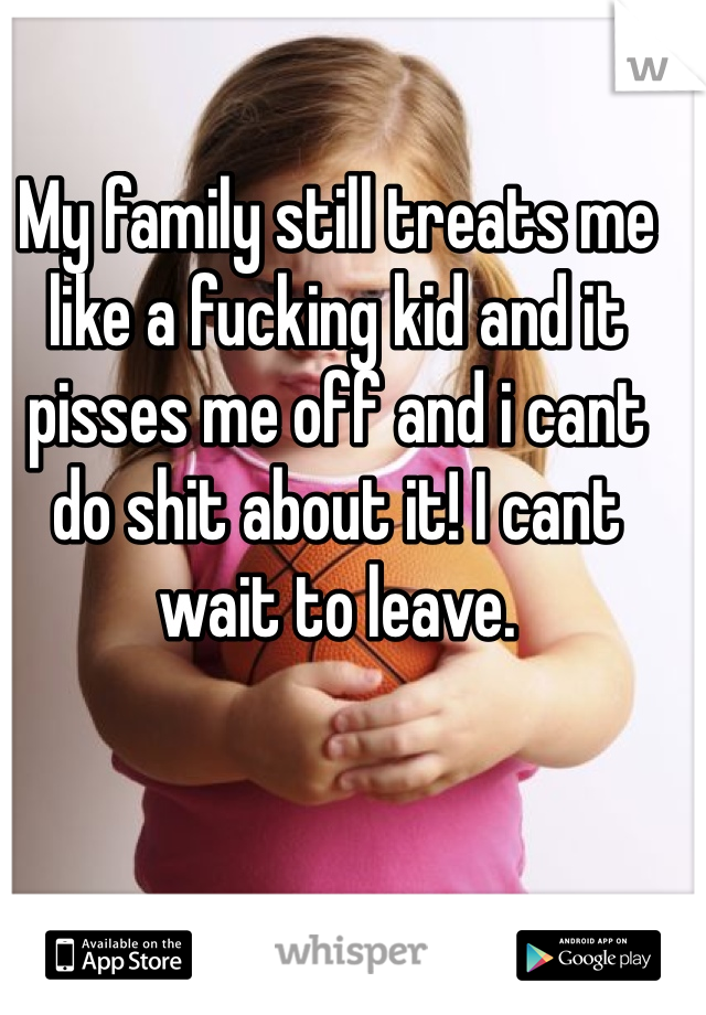 My family still treats me like a fucking kid and it pisses me off and i cant do shit about it! I cant wait to leave.