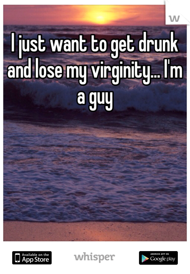 I just want to get drunk and lose my virginity... I'm a guy