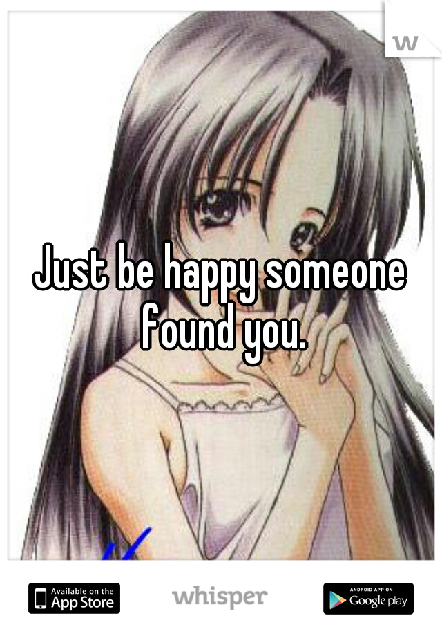 Just be happy someone found you.