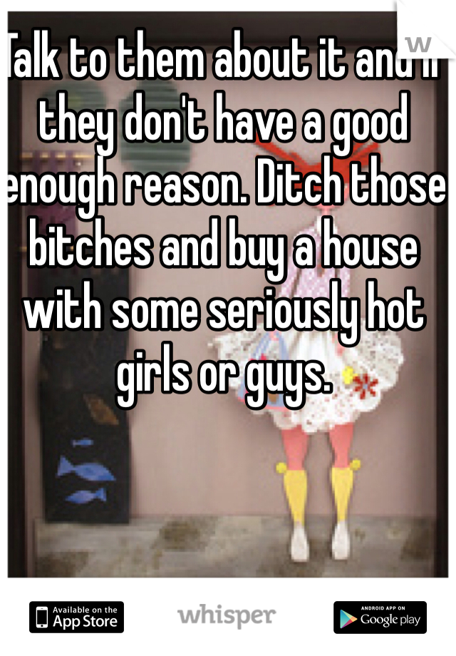 Talk to them about it and if they don't have a good enough reason. Ditch those bitches and buy a house with some seriously hot girls or guys.
