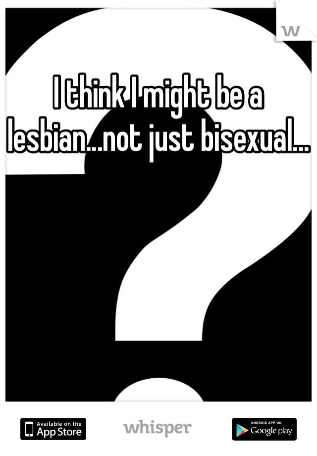 I think I might be a lesbian...not just bisexual...