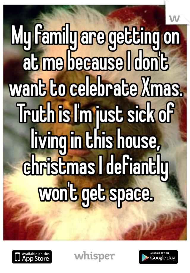 My family are getting on at me because I don't want to celebrate Xmas. 
Truth is I'm just sick of living in this house, christmas I defiantly won't get space.