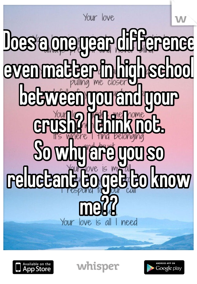 Does a one year difference even matter in high school between you and your crush? I think not.
So why are you so reluctant to get to know me??
