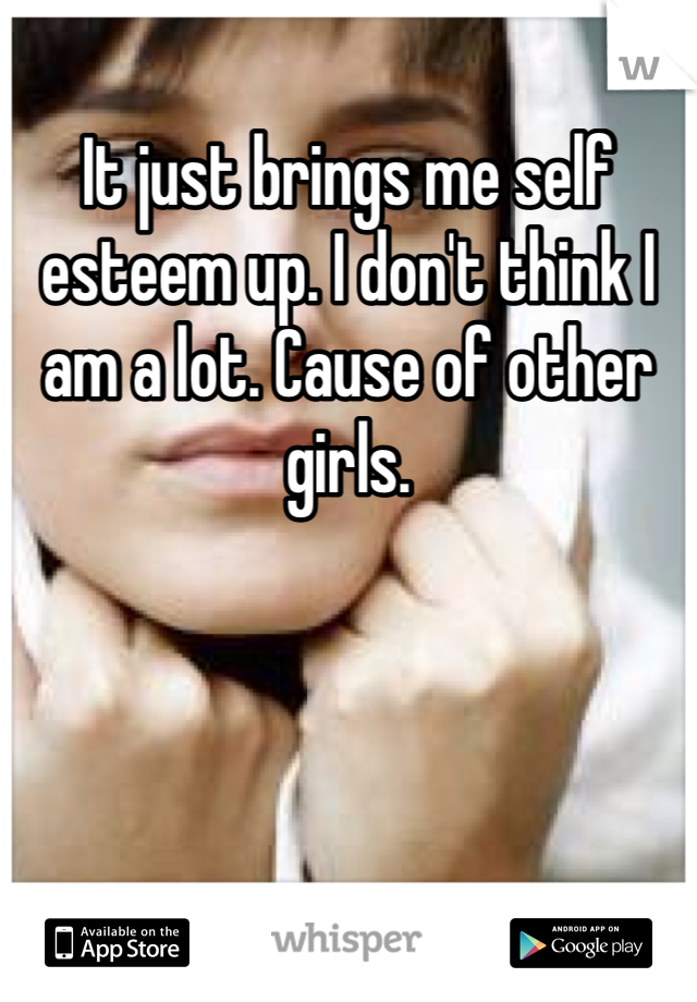 It just brings me self esteem up. I don't think I am a lot. Cause of other girls.
