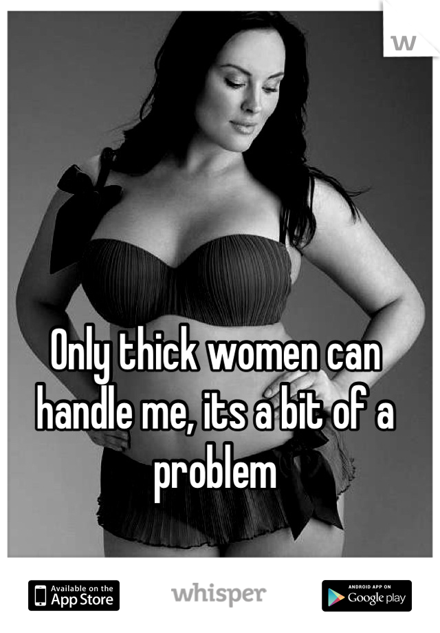 Only thick women can handle me, its a bit of a problem