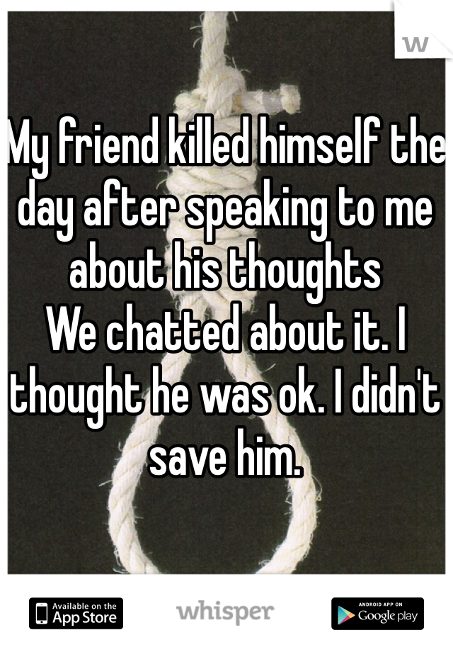 My friend killed himself the day after speaking to me about his thoughts 
We chatted about it. I thought he was ok. I didn't save him. 