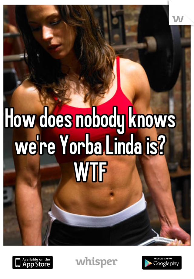 How does nobody knows we're Yorba Linda is?
WTF