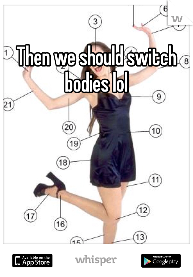 Then we should switch bodies lol 