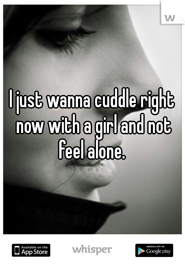 I just wanna cuddle right now with a girl and not feel alone. 