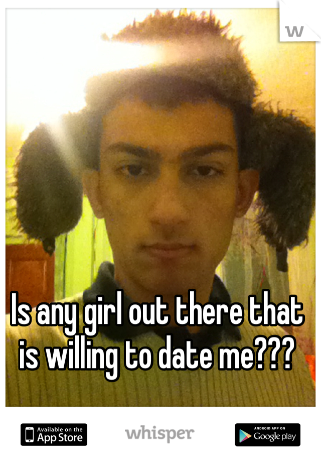 Is any girl out there that is willing to date me???