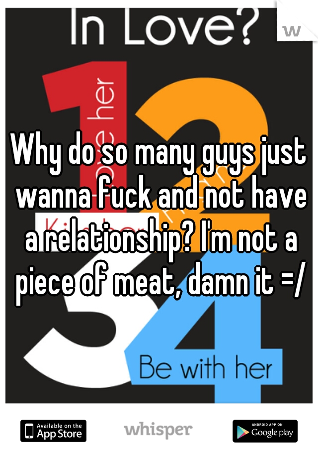 Why do so many guys just wanna fuck and not have a relationship? I'm not a piece of meat, damn it =/