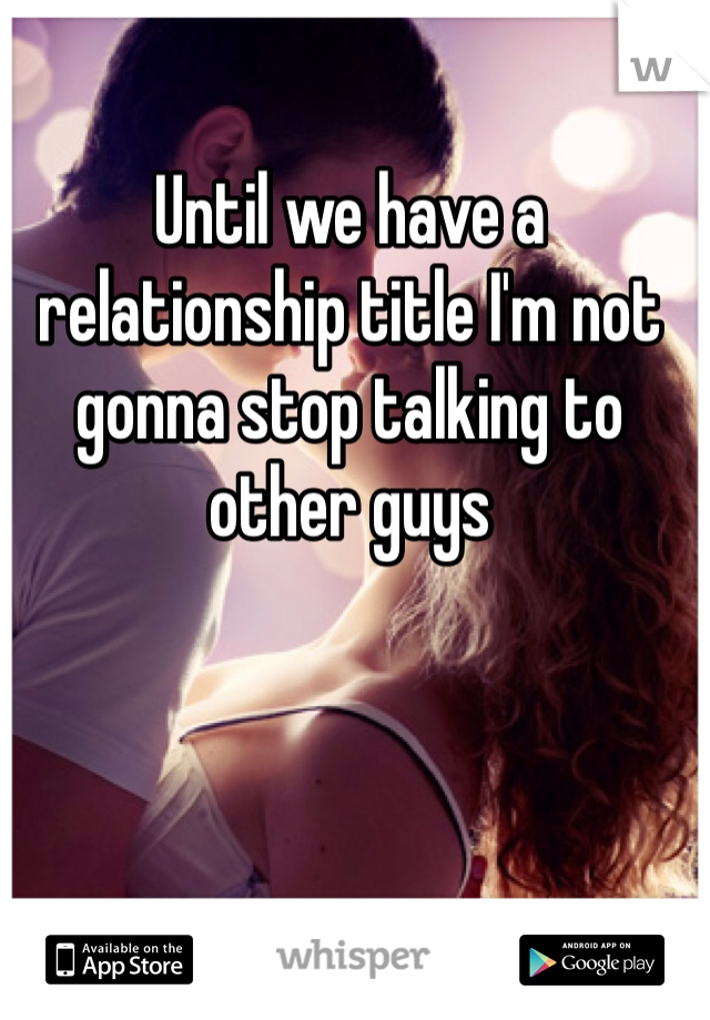 Until we have a relationship title I'm not gonna stop talking to other guys