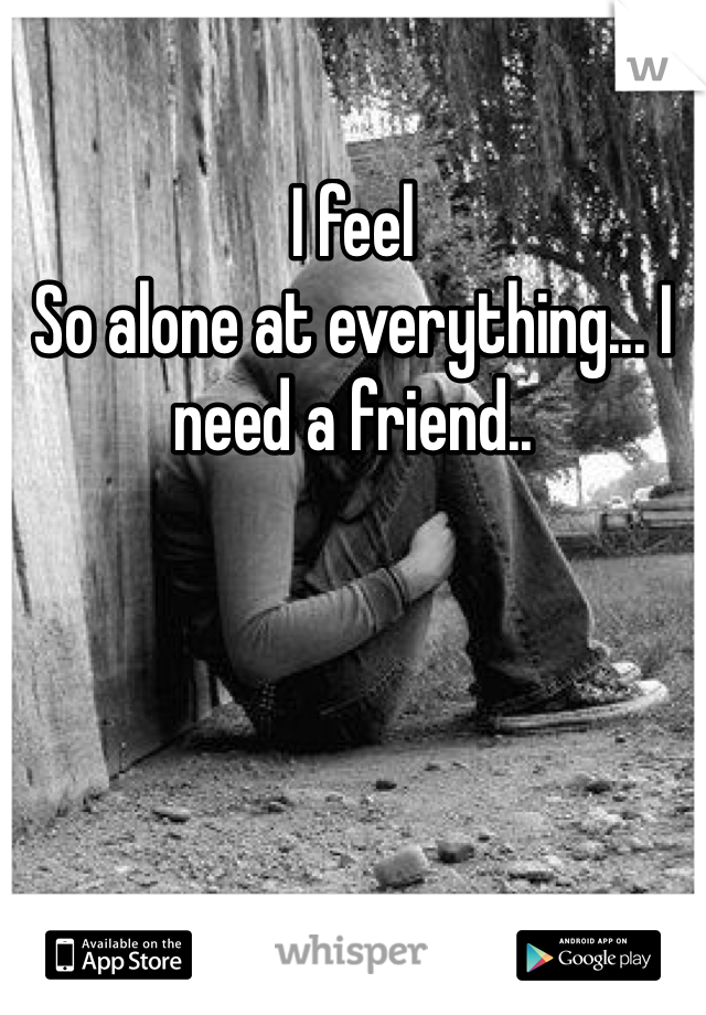 I feel
So alone at everything... I need a friend.. 