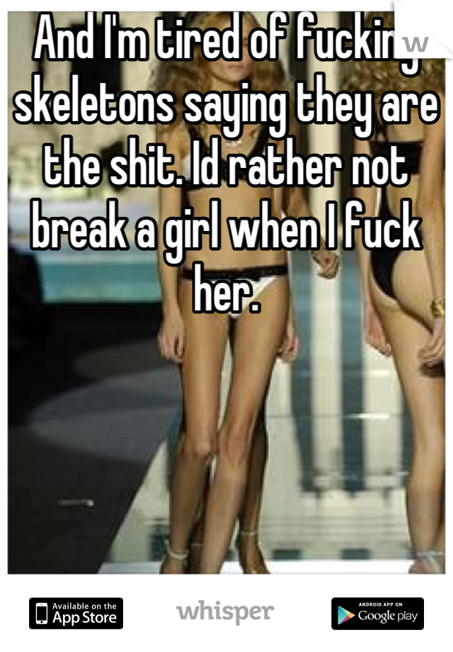 And I'm tired of fucking skeletons saying they are the shit. Id rather not break a girl when I fuck her.