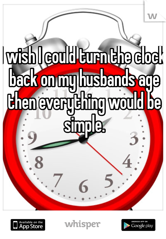 I wish I could turn the clock back on my husbands age then everything would be simple.