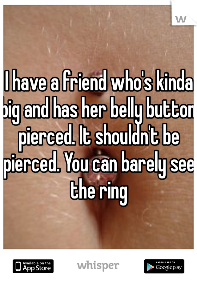 I have a friend who's kinda big and has her belly button pierced. It shouldn't be pierced. You can barely see the ring 