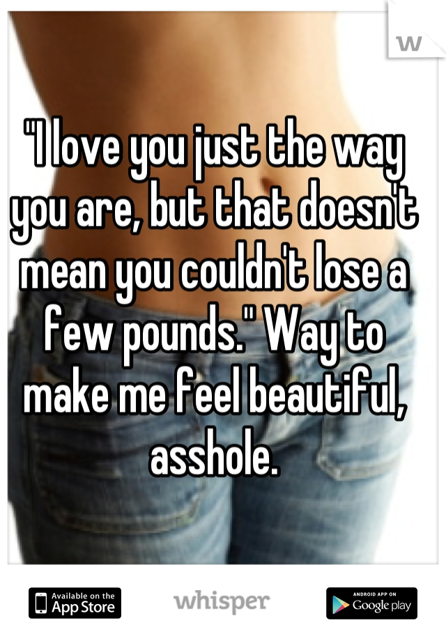 "I love you just the way you are, but that doesn't mean you couldn't lose a few pounds." Way to make me feel beautiful, asshole.