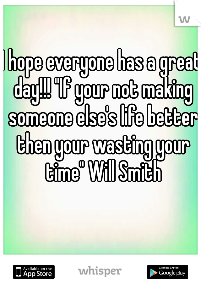 I hope everyone has a great day!!! "If your not making someone else's life better then your wasting your time" Will Smith