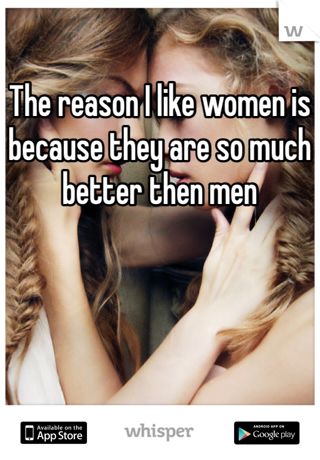 The reason I like women is because they are so much better then men